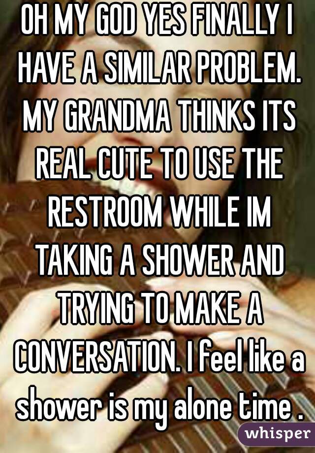OH MY GOD YES FINALLY I HAVE A SIMILAR PROBLEM. MY GRANDMA THINKS ITS REAL CUTE TO USE THE RESTROOM WHILE IM TAKING A SHOWER AND TRYING TO MAKE A CONVERSATION. I feel like a shower is my alone time .