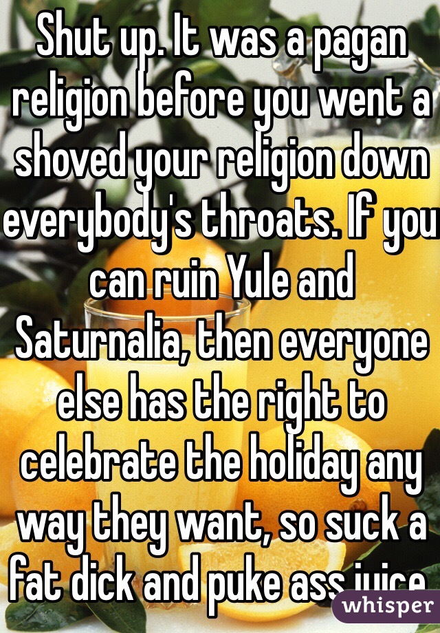 Shut up. It was a pagan religion before you went a shoved your religion down everybody's throats. If you can ruin Yule and Saturnalia, then everyone else has the right to celebrate the holiday any way they want, so suck a fat dick and puke ass juice.