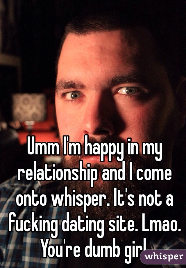 Umm I'm happy in my relationship and I come onto whisper. It's not a fucking dating site. Lmao. You're dumb girl. 