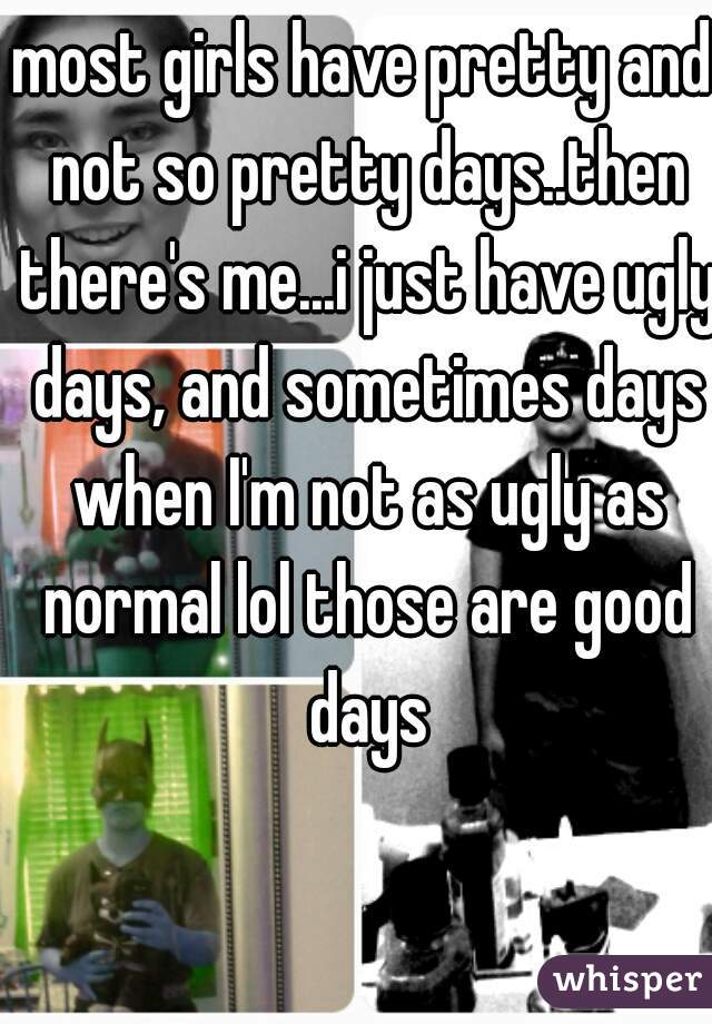 most girls have pretty and not so pretty days..then there's me...i just have ugly days, and sometimes days when I'm not as ugly as normal lol those are good days