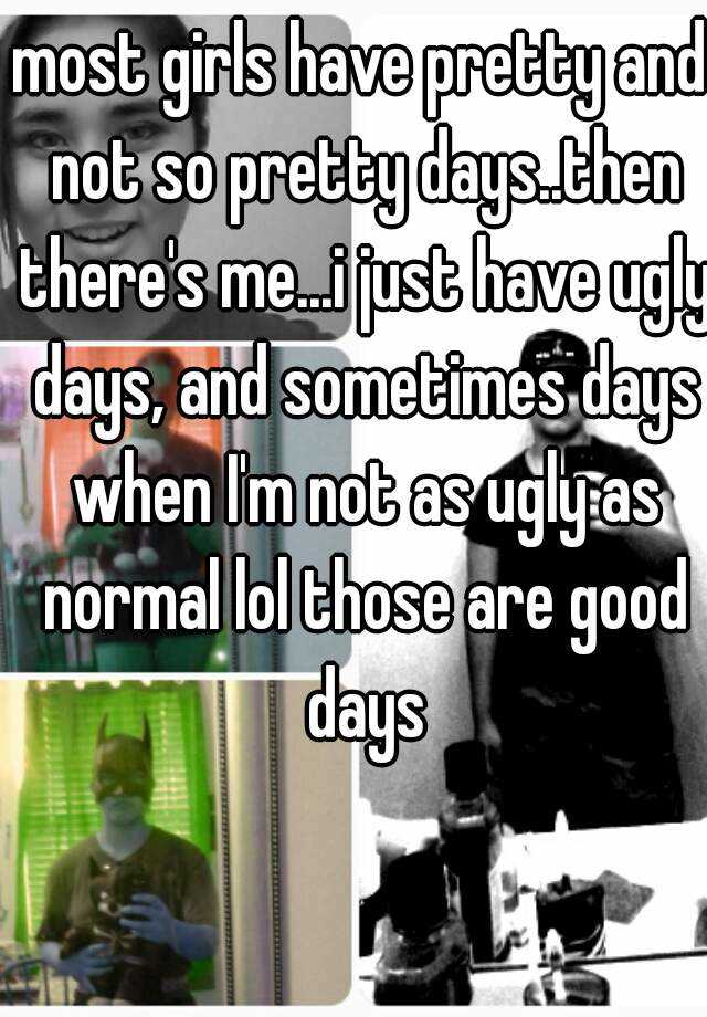 most girls have pretty and not so pretty days..then there's me...i just have ugly days, and sometimes days when I'm not as ugly as normal lol those are good days