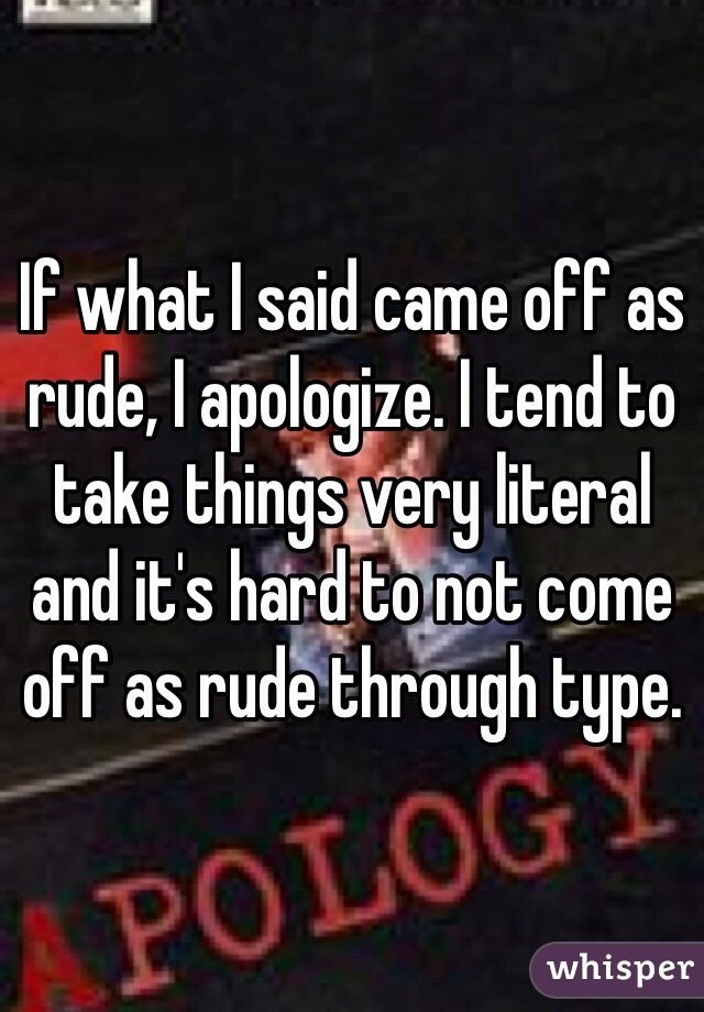 If what I said came off as rude, I apologize. I tend to take things very literal and it's hard to not come off as rude through type.