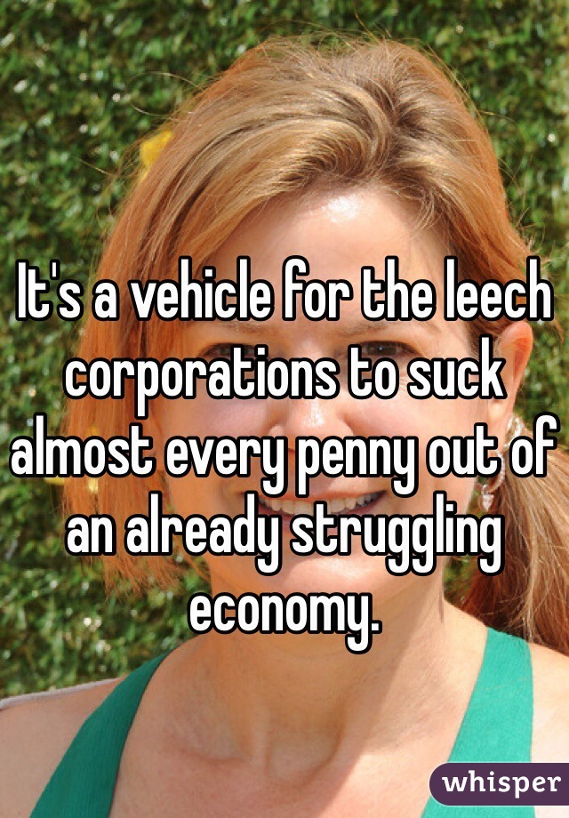 It's a vehicle for the leech corporations to suck almost every penny out of an already struggling economy. 