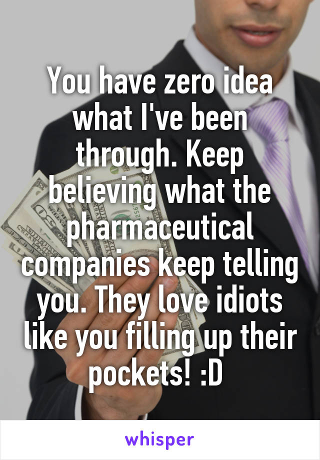 You have zero idea what I've been through. Keep believing what the pharmaceutical companies keep telling you. They love idiots like you filling up their pockets! :D 