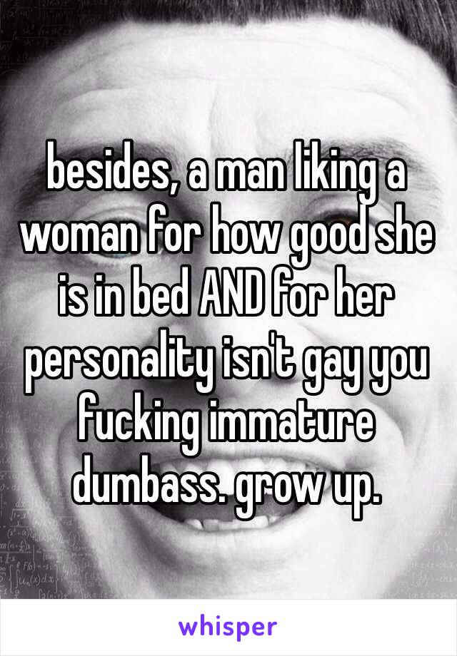 besides, a man liking a woman for how good she is in bed AND for her personality isn't gay you fucking immature dumbass. grow up. 