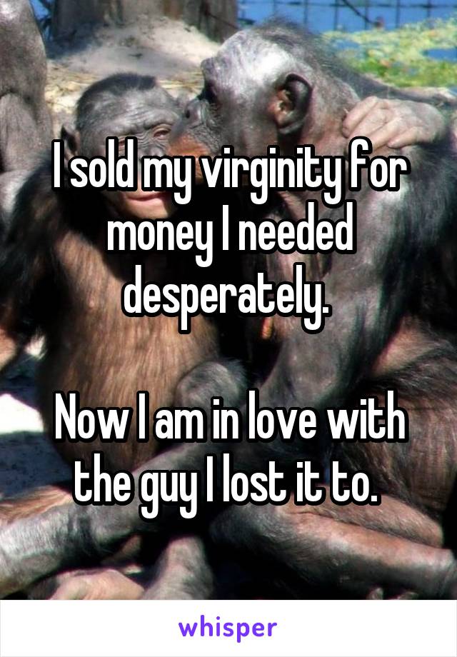 I sold my virginity for money I needed desperately. 

Now I am in love with the guy I lost it to. 