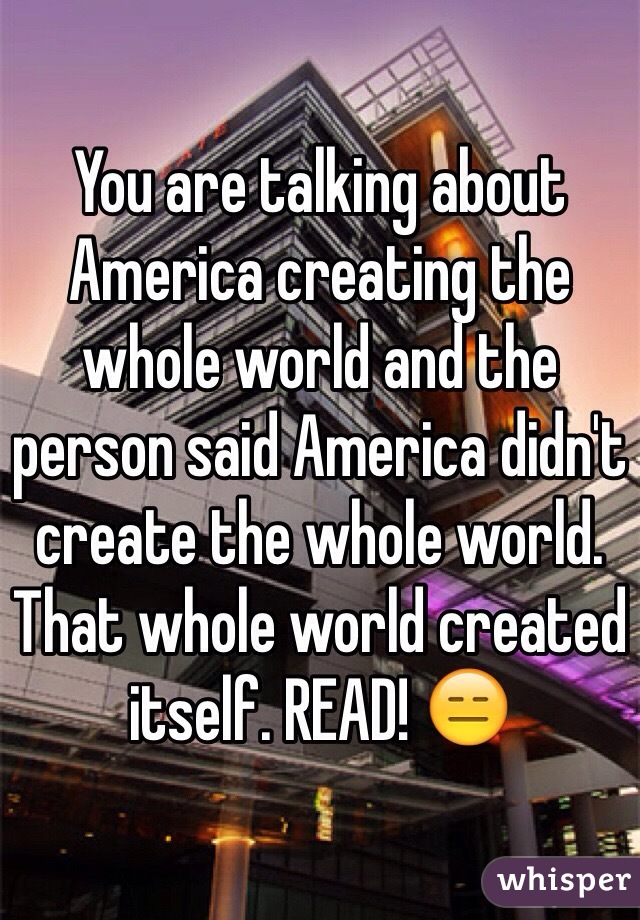 You are talking about America creating the whole world and the person said America didn't create the whole world. That whole world created itself. READ! 😑