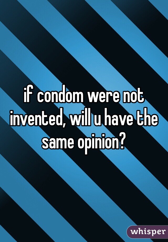 if condom were not invented, will u have the same opinion? 