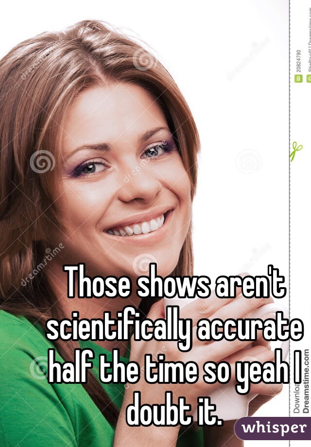 Those shows aren't scientifically accurate half the time so yeah I doubt it.