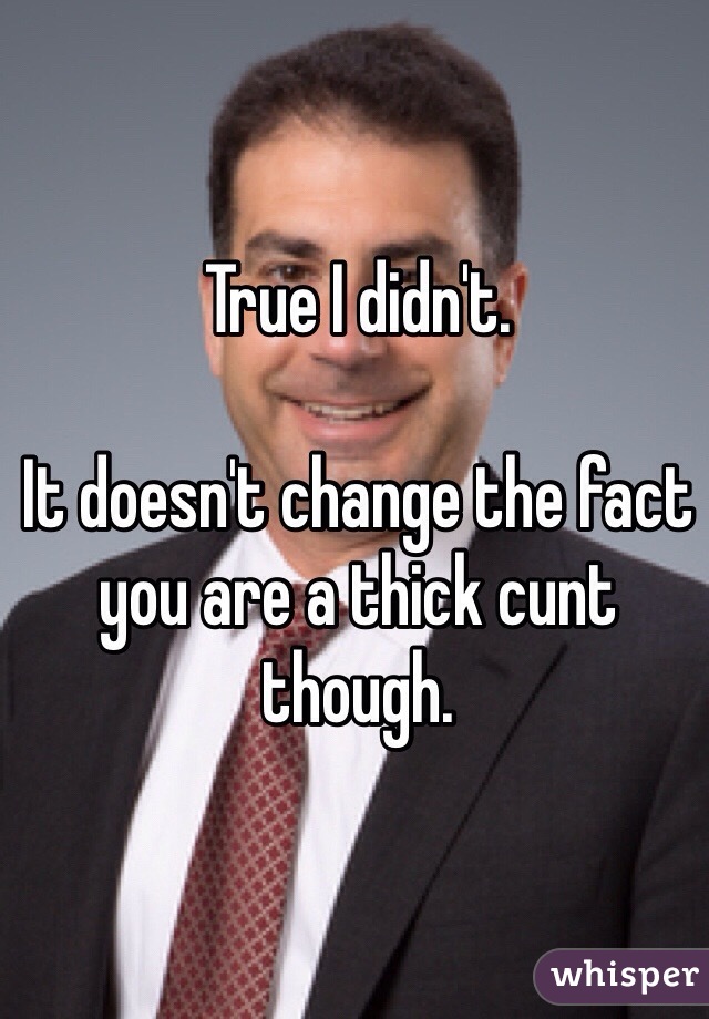 True I didn't. 

It doesn't change the fact you are a thick cunt though. 