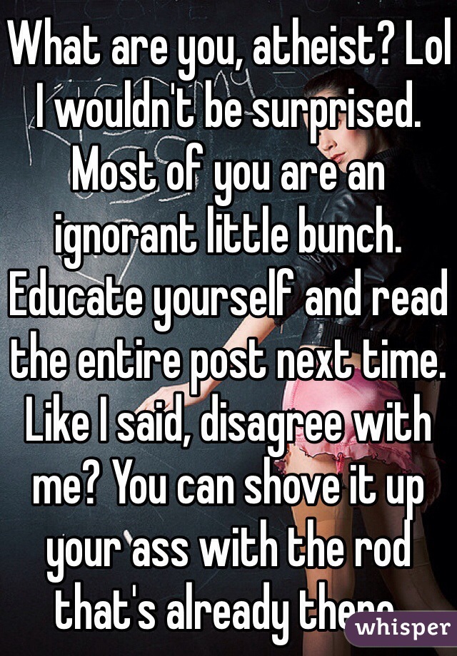 What are you, atheist? Lol I wouldn't be surprised. Most of you are an ignorant little bunch. Educate yourself and read the entire post next time. Like I said, disagree with me? You can shove it up your ass with the rod that's already there. 