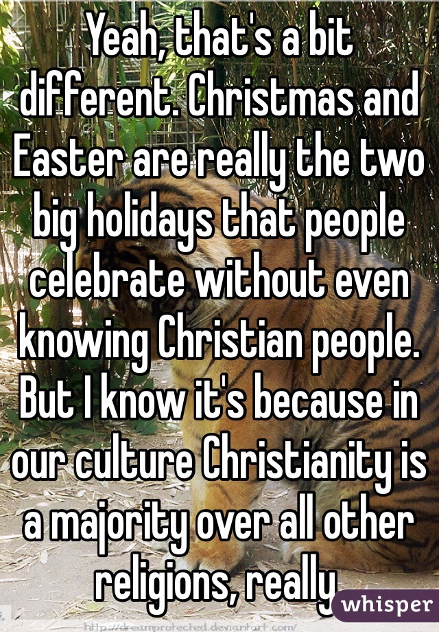 Yeah, that's a bit different. Christmas and Easter are really the two big holidays that people celebrate without even knowing Christian people. But I know it's because in our culture Christianity is a majority over all other religions, really. 