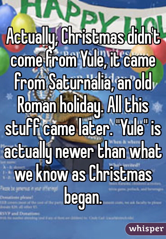 Actually, Christmas didn't come from Yule, it came from Saturnalia, an old Roman holiday. All this stuff came later. "Yule" is actually newer than what we know as Christmas began.