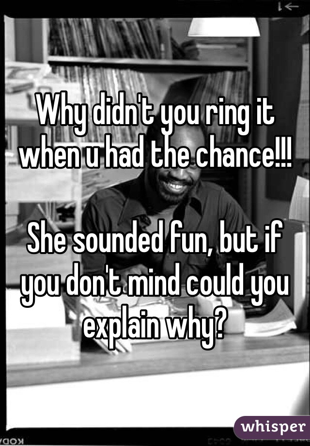 Why didn't you ring it when u had the chance!!!

She sounded fun, but if you don't mind could you explain why?