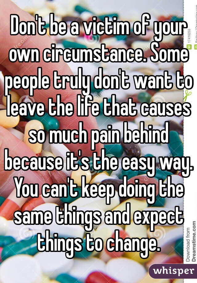 Don't be a victim of your own circumstance. Some people truly don't want to leave the life that causes so much pain behind because it's the easy way. You can't keep doing the same things and expect things to change. 