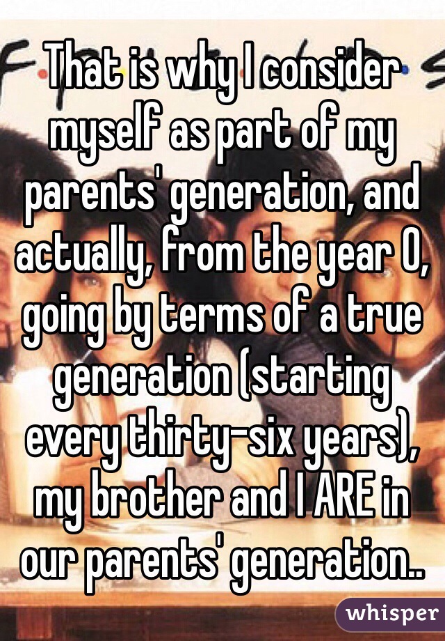 That is why I consider myself as part of my parents' generation, and actually, from the year 0, going by terms of a true generation (starting every thirty-six years), my brother and I ARE in our parents' generation..