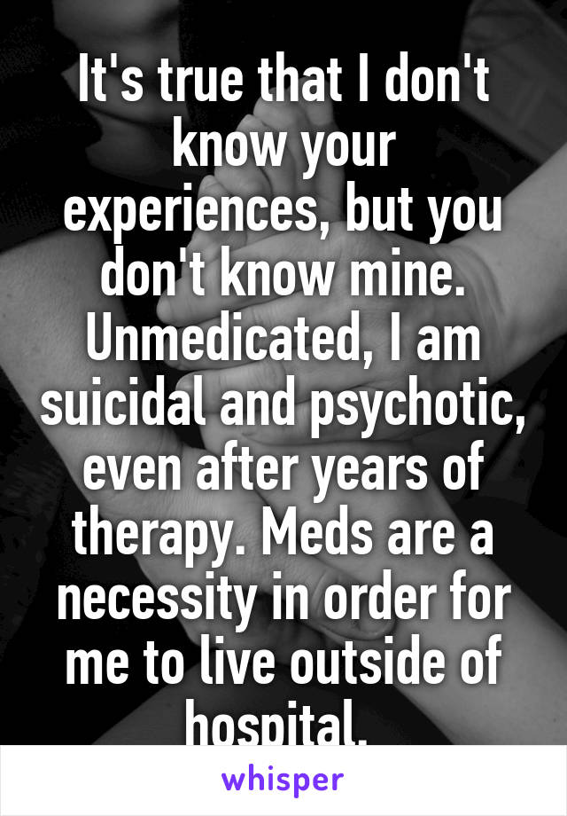 It's true that I don't know your experiences, but you don't know mine. Unmedicated, I am suicidal and psychotic, even after years of therapy. Meds are a necessity in order for me to live outside of hospital. 