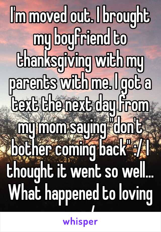 I'm moved out. I brought my boyfriend to thanksgiving with my parents with me. I got a text the next day from my mom saying "don't bother coming back" :/ I thought it went so well... What happened to loving me :/ 