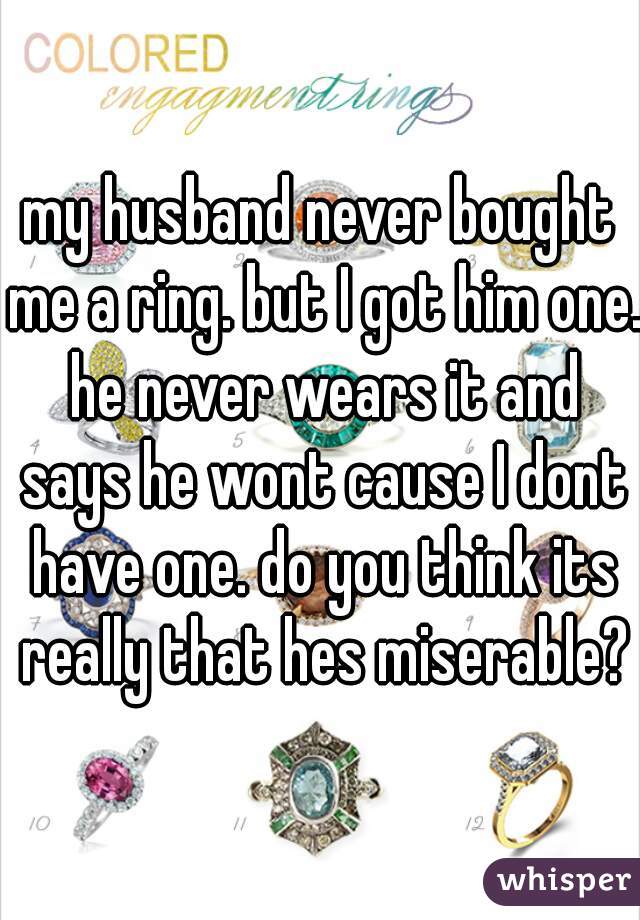 my husband never bought me a ring. but I got him one. he never wears it and says he wont cause I dont have one. do you think its really that hes miserable?