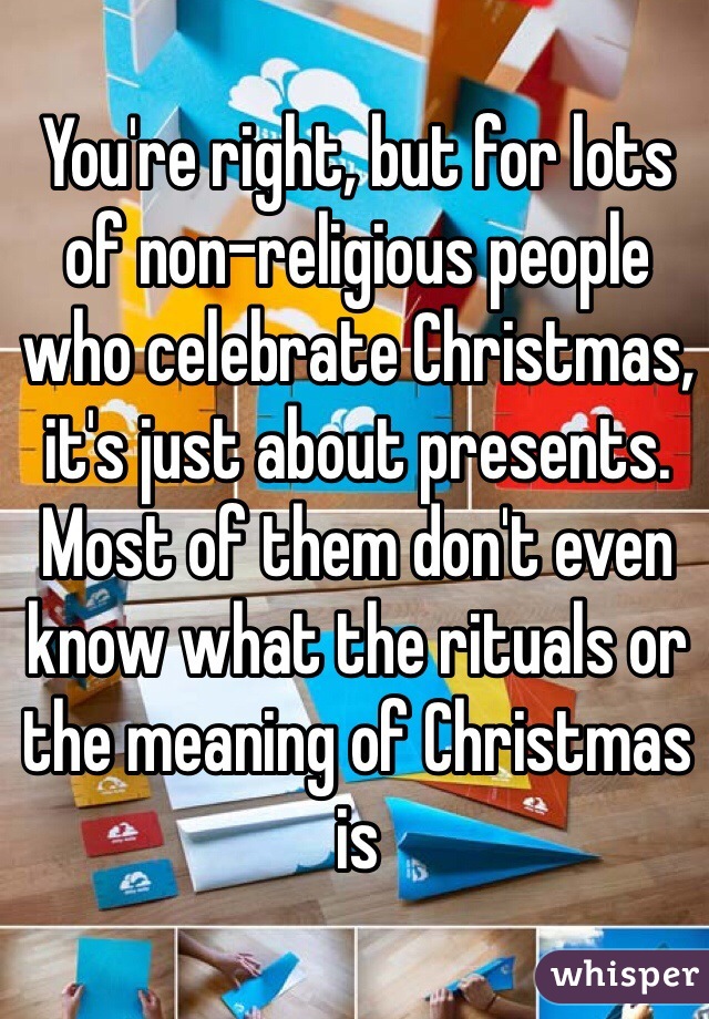 You're right, but for lots of non-religious people who celebrate Christmas, it's just about presents. Most of them don't even know what the rituals or the meaning of Christmas is