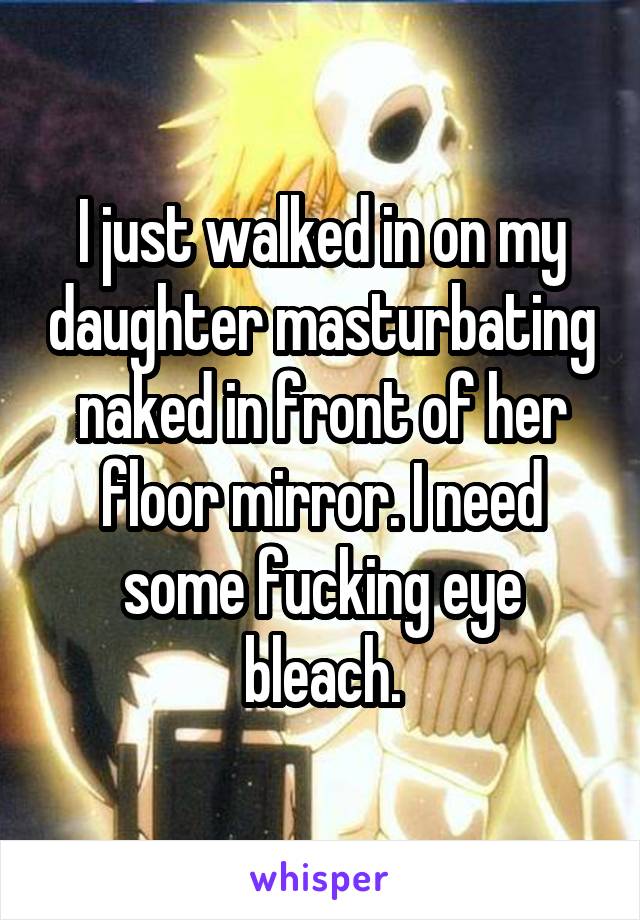 I just walked in on my daughter masturbating naked in front of her floor mirror. I need some fucking eye bleach.