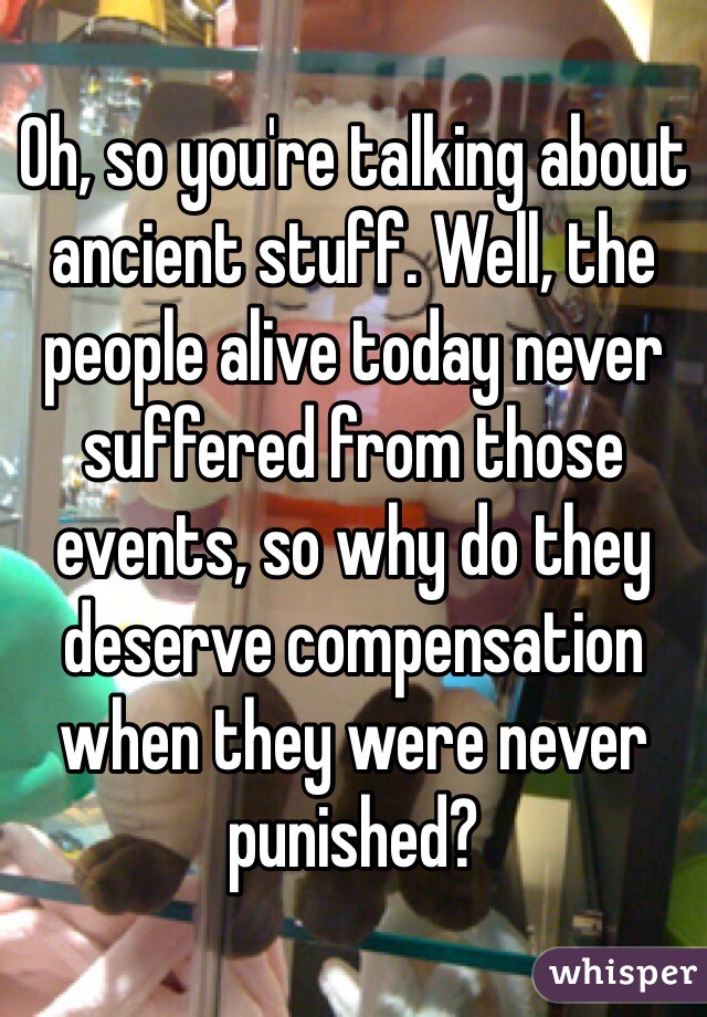 Oh, so you're talking about ancient stuff. Well, the people alive today never suffered from those events, so why do they deserve compensation when they were never punished?