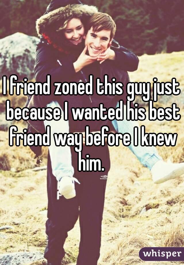 I friend zoned this guy just because I wanted his best friend way before I knew him. 