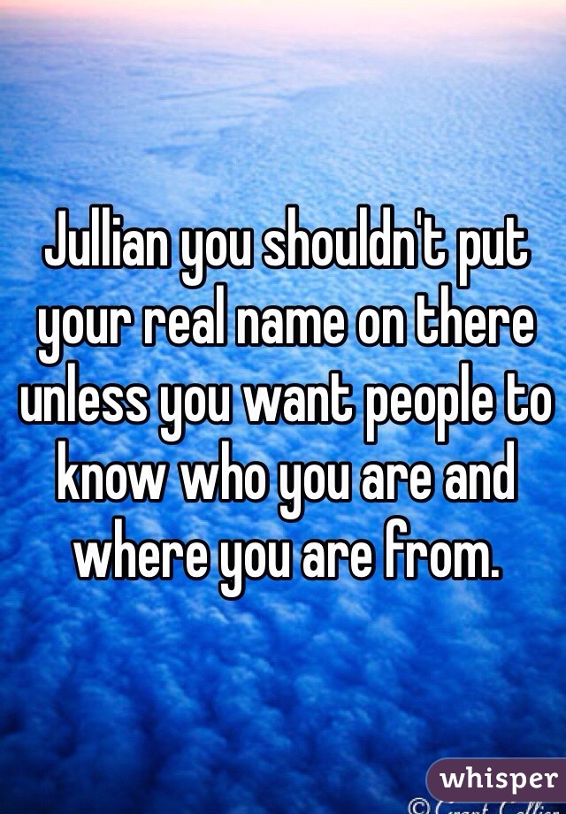 Jullian you shouldn't put your real name on there unless you want people to know who you are and where you are from. 