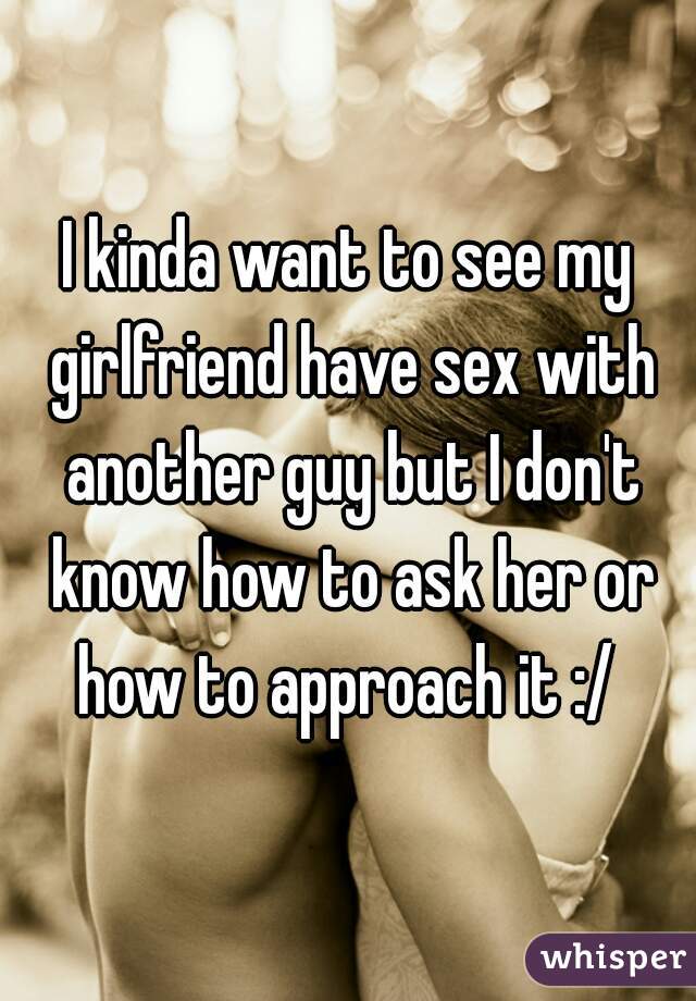 I kinda want to see my girlfriend have sex with another guy but I dont