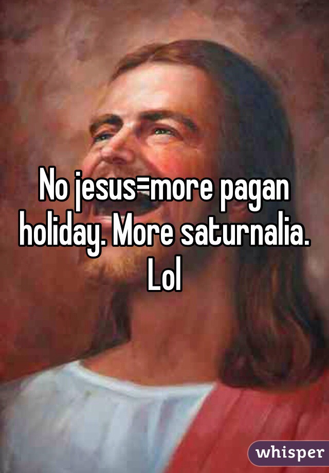 No jesus=more pagan holiday. More saturnalia. Lol