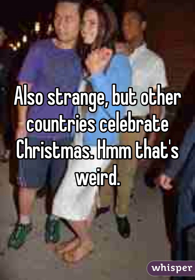 Also strange, but other countries celebrate Christmas. Hmm that's weird.