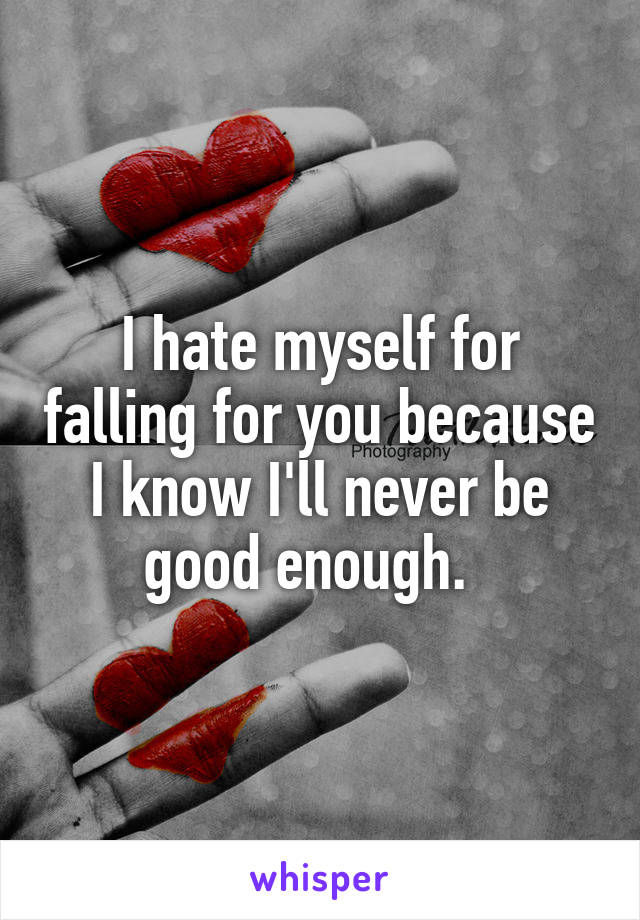 I hate myself for falling for you because I know I'll never be good enough.  