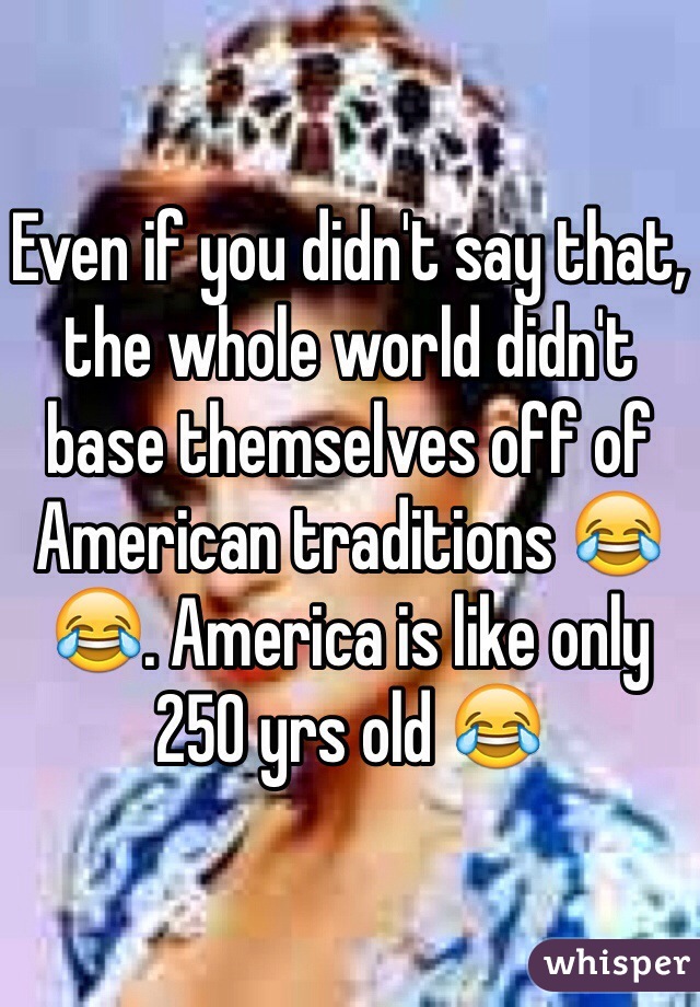 Even if you didn't say that, the whole world didn't base themselves off of American traditions 😂😂. America is like only 250 yrs old 😂