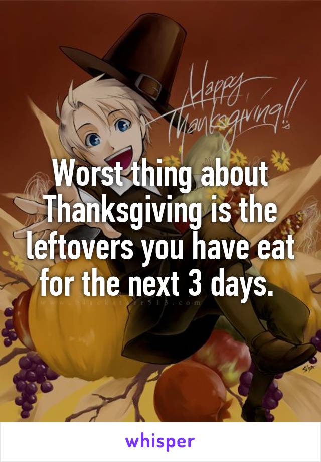 Worst thing about Thanksgiving is the leftovers you have eat for the next 3 days. 
