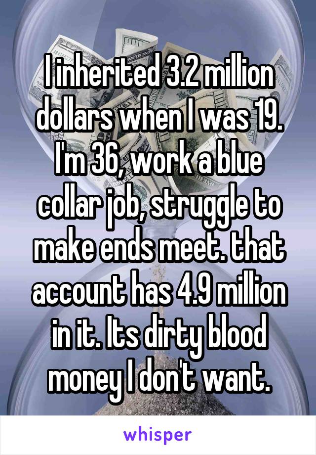 I inherited 3.2 million dollars when I was 19. I'm 36, work a blue collar job, struggle to make ends meet. that account has 4.9 million in it. Its dirty blood money I don't want.