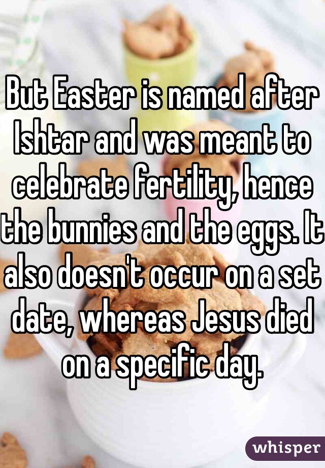 But Easter is named after Ishtar and was meant to celebrate fertility, hence the bunnies and the eggs. It also doesn't occur on a set date, whereas Jesus died on a specific day.
