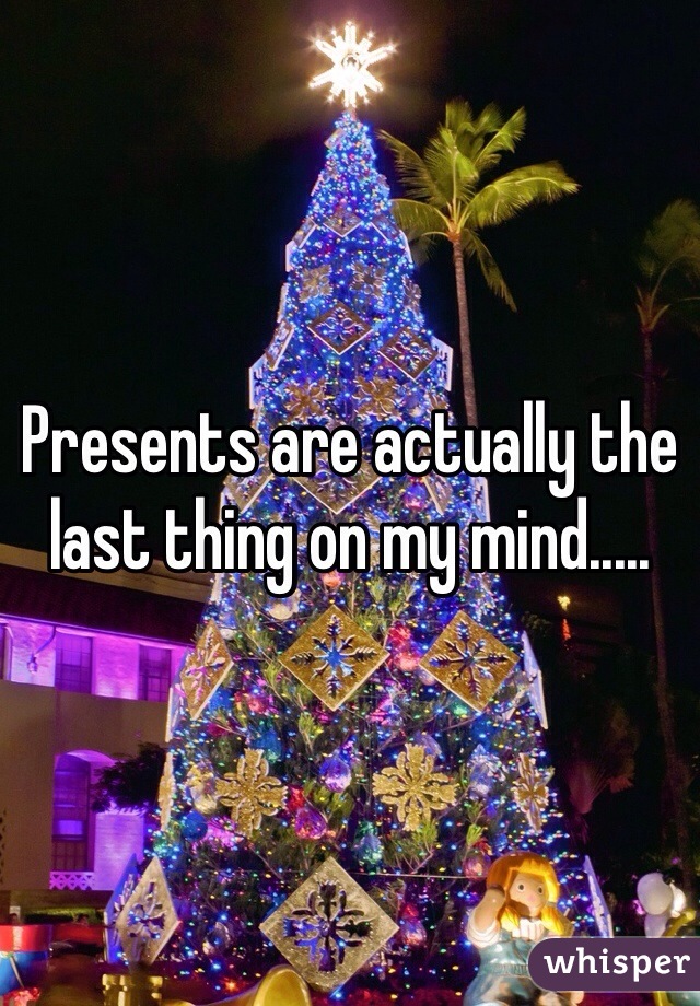 Presents are actually the last thing on my mind.....