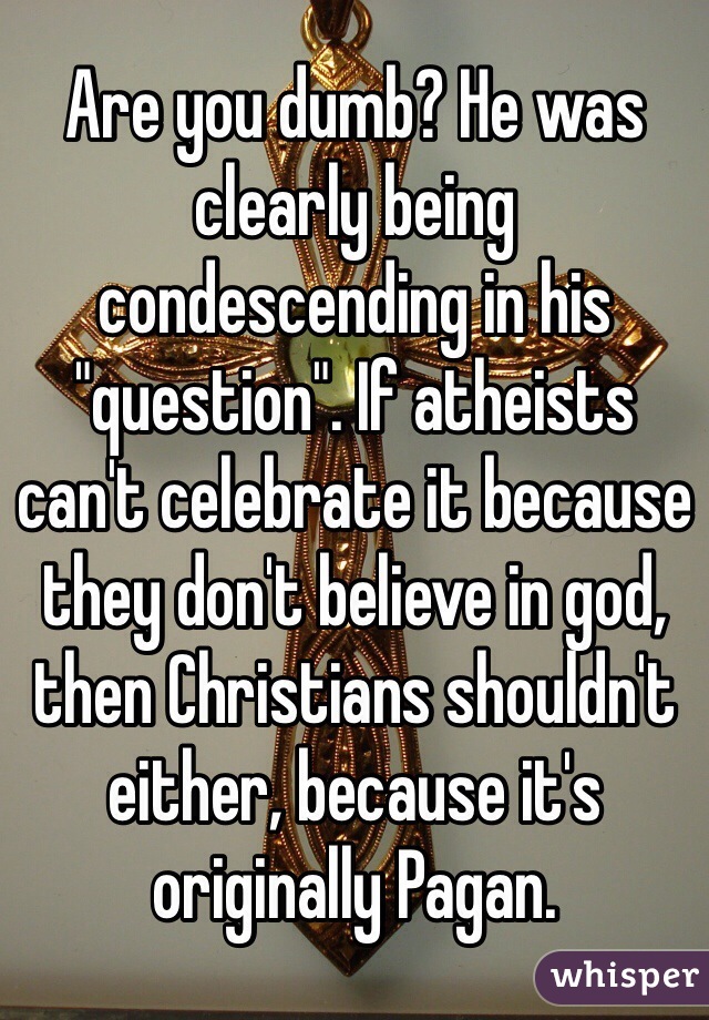 Are you dumb? He was clearly being condescending in his "question". If atheists can't celebrate it because they don't believe in god, then Christians shouldn't either, because it's originally Pagan.