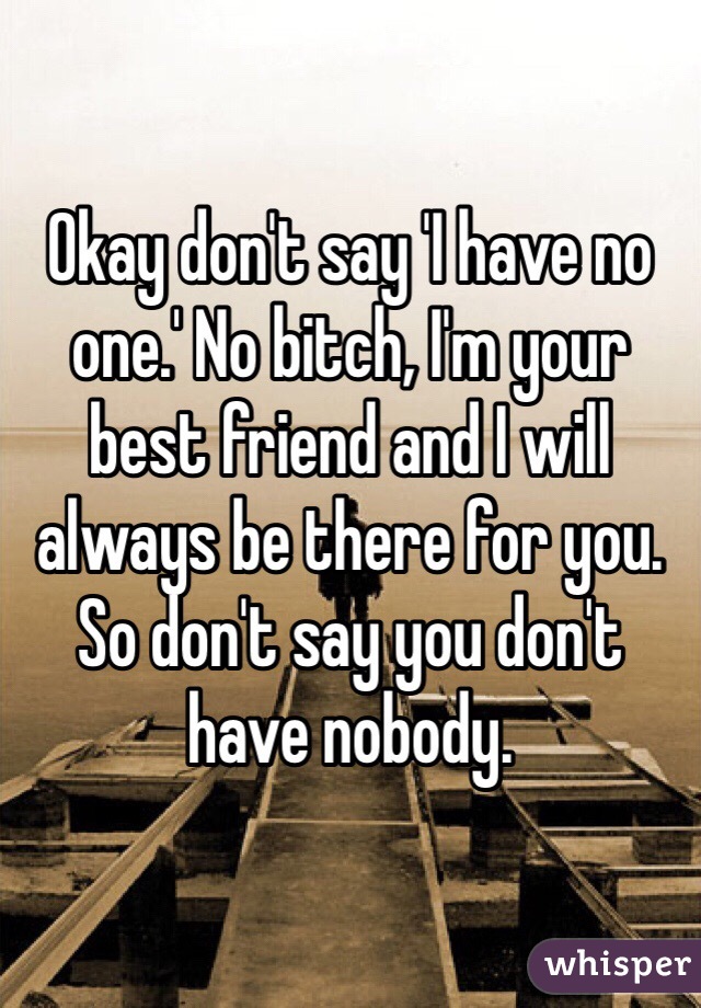 Okay don't say 'I have no one.' No bitch, I'm your best friend and I will always be there for you. So don't say you don't have nobody. 
