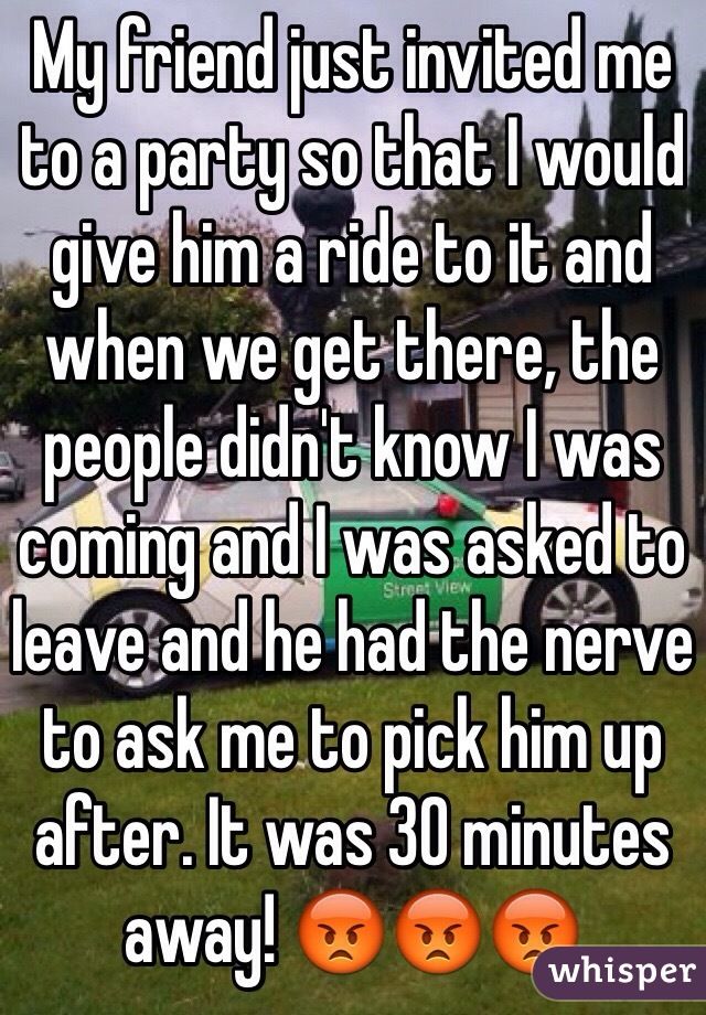 My friend just invited me to a party so that I would give him a ride to it and when we get there, the people didn't know I was coming and I was asked to leave and he had the nerve to ask me to pick him up after. It was 30 minutes away! 😡😡😡