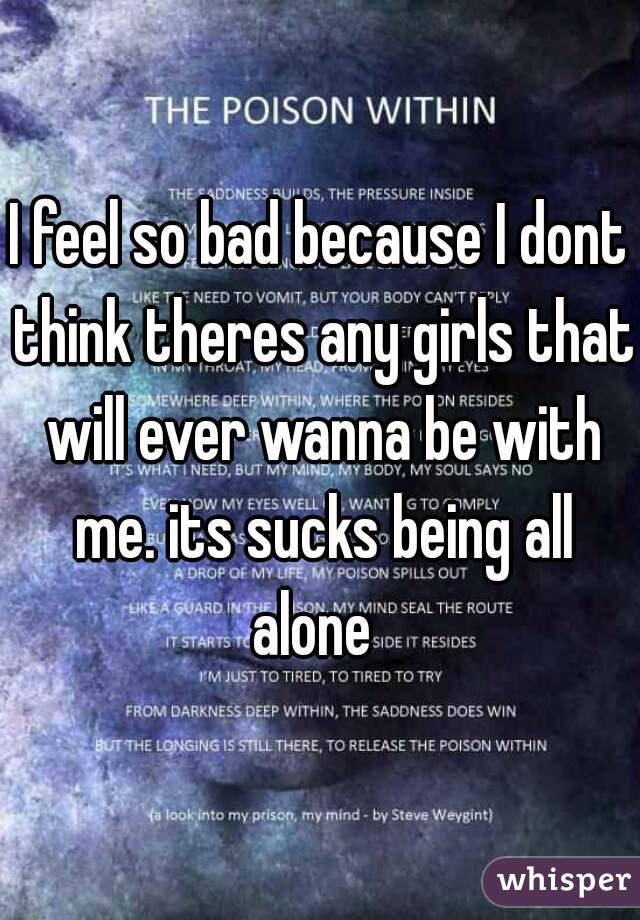I feel so bad because I dont think theres any girls that will ever wanna be with me. its sucks being all alone  