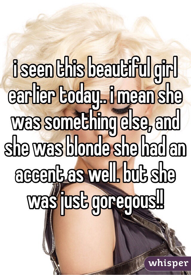 i seen this beautiful girl earlier today.. i mean she was something else, and she was blonde she had an accent as well. but she was just goregous!! 