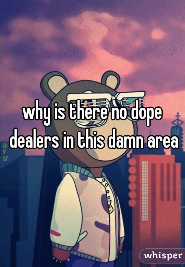 why is there no dope dealers in this damn area