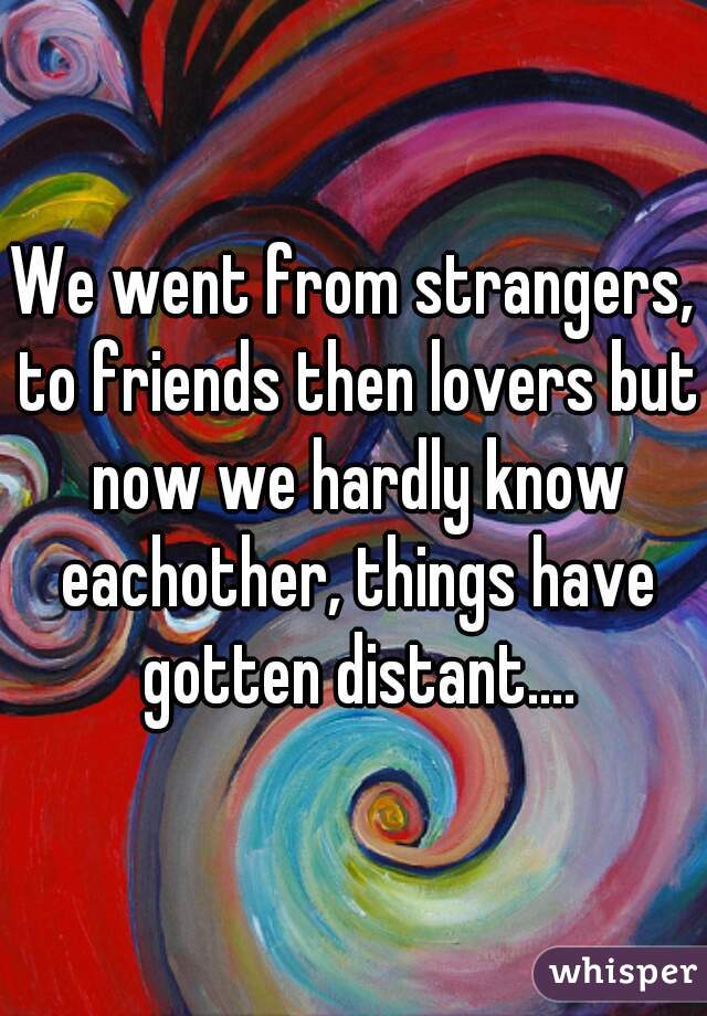 We went from strangers, to friends then lovers but now we hardly know eachother, things have gotten distant....