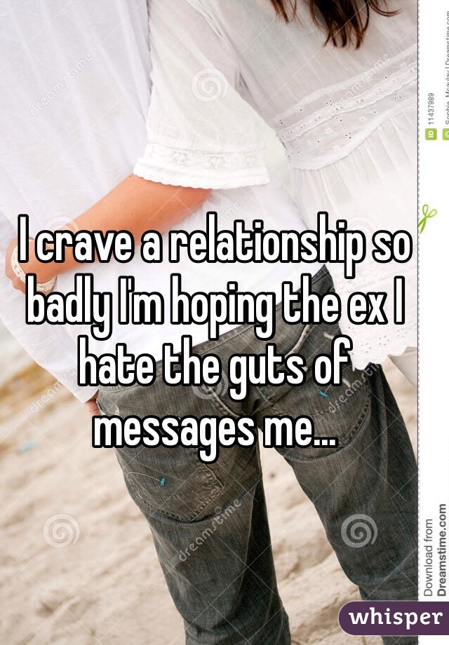 I crave a relationship so badly I'm hoping the ex I hate the guts of messages me...