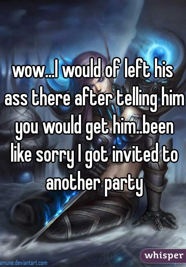 wow...I would of left his ass there after telling him you would get him..been like sorry I got invited to another party