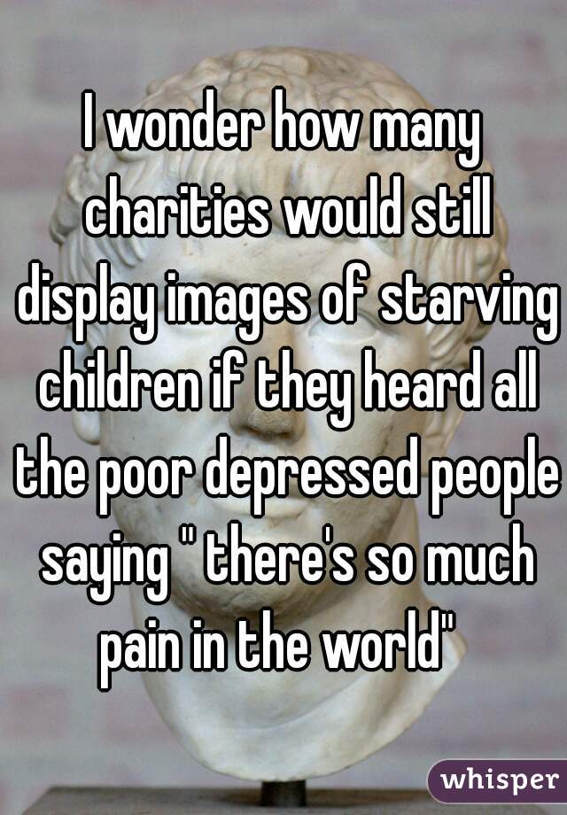 I wonder how many charities would still display images of starving children if they heard all the poor depressed people saying " there's so much pain in the world"  