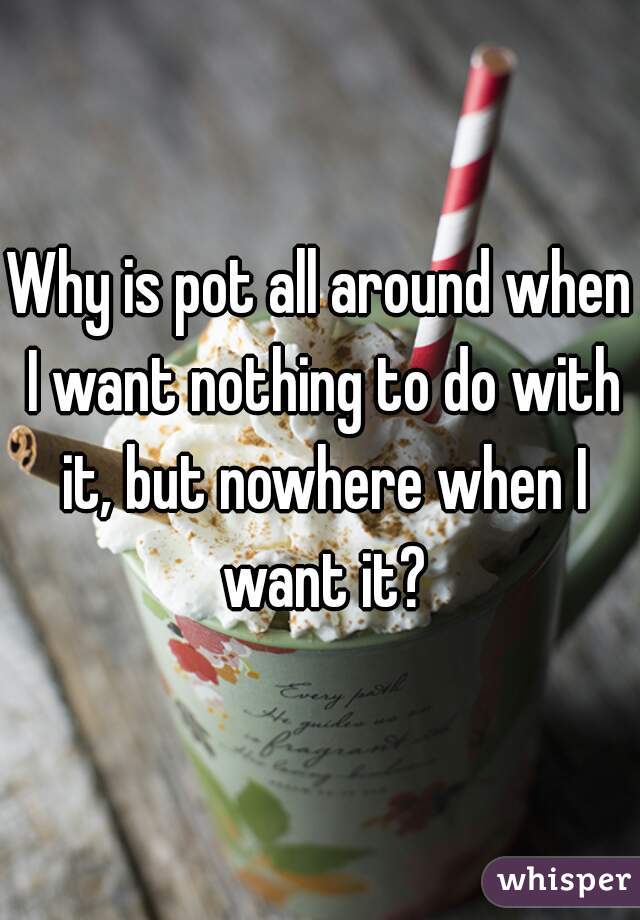 Why is pot all around when I want nothing to do with it, but nowhere when I want it?