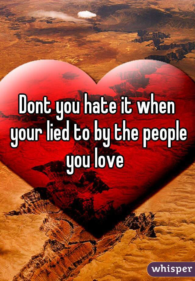 Dont you hate it when your lied to by the people you love  