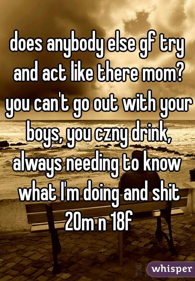 does anybody else gf try and act like there mom? you can't go out with your boys, you czny drink,
always needing to know what I'm doing and shit
 20m n 18f